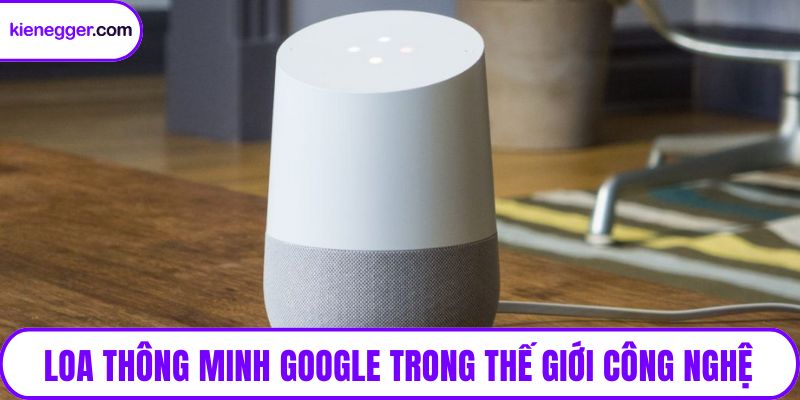 Loa thông minh Google trong thế giới công nghệ